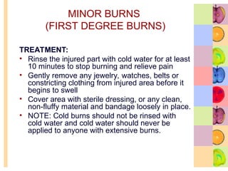 MINOR BURNS
(FIRST DEGREE BURNS)
TREATMENT:
• Rinse the injured part with cold water for at least
10 minutes to stop burning and relieve pain
• Gently remove any jewelry, watches, belts or
constricting clothing from injured area before it
begins to swell
• Cover area with sterile dressing, or any clean,
non-fluffy material and bandage loosely in place.
• NOTE: Cold burns should not be rinsed with
cold water and cold water should never be
applied to anyone with extensive burns.
 