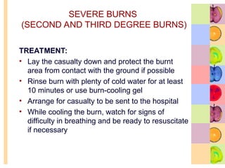 SEVERE BURNS
(SECOND AND THIRD DEGREE BURNS)
TREATMENT:
• Lay the casualty down and protect the burnt
area from contact with the ground if possible
• Rinse burn with plenty of cold water for at least
10 minutes or use burn-cooling gel
• Arrange for casualty to be sent to the hospital
• While cooling the burn, watch for signs of
difficulty in breathing and be ready to resuscitate
if necessary
 