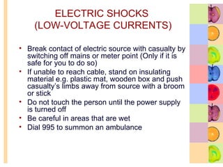 ELECTRIC SHOCKS
(LOW-VOLTAGE CURRENTS)
• Break contact of electric source with casualty by
switching off mains or meter point (Only if it is
safe for you to do so)
• If unable to reach cable, stand on insulating
material e.g. plastic mat, wooden box and push
casualty’s limbs away from source with a broom
or stick
• Do not touch the person until the power supply
is turned off
• Be careful in areas that are wet
• Dial 995 to summon an ambulance
 