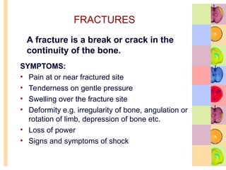 FRACTURES
SYMPTOMS:
• Pain at or near fractured site
• Tenderness on gentle pressure
• Swelling over the fracture site
• Deformity e.g. irregularity of bone, angulation or
rotation of limb, depression of bone etc.
• Loss of power
• Signs and symptoms of shock
A fracture is a break or crack in the
continuity of the bone.
 