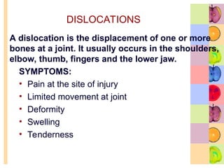 DISLOCATIONS
SYMPTOMS:
• Pain at the site of injury
• Limited movement at joint
• Deformity
• Swelling
• Tenderness
A dislocation is the displacement of one or more
bones at a joint. It usually occurs in the shoulders,
elbow, thumb, fingers and the lower jaw.
 
