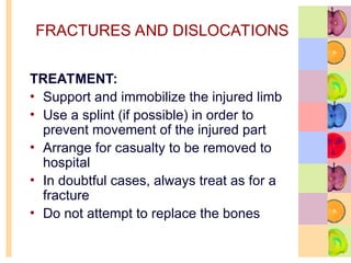 FRACTURES AND DISLOCATIONS
TREATMENT:
• Support and immobilize the injured limb
• Use a splint (if possible) in order to
prevent movement of the injured part
• Arrange for casualty to be removed to
hospital
• In doubtful cases, always treat as for a
fracture
• Do not attempt to replace the bones
 