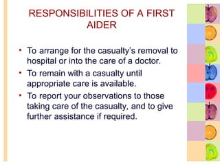 RESPONSIBILITIES OF A FIRST
AIDER
• To arrange for the casualty’s removal to
hospital or into the care of a doctor.
• To remain with a casualty until
appropriate care is available.
• To report your observations to those
taking care of the casualty, and to give
further assistance if required.
 