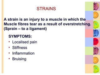 STRAINS
SYMPTOMS:
• Localised pain
• Stiffness
• Inflammation
• Bruising
A strain is an injury to a muscle in which the
Muscle fibres tear as a result of overstretching.
(Sprain – to a ligament)
 