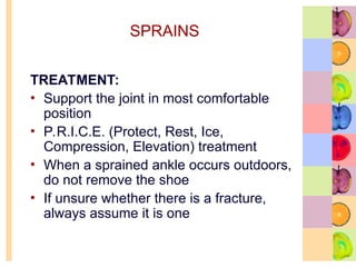 SPRAINS
TREATMENT:
• Support the joint in most comfortable
position
• P.R.I.C.E. (Protect, Rest, Ice,
Compression, Elevation) treatment
• When a sprained ankle occurs outdoors,
do not remove the shoe
• If unsure whether there is a fracture,
always assume it is one
 