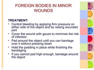 FOREIGN BODIES IN MINOR
WOUNDS
TREATMENT:
• Control bleeding by applying firm pressure on
either side of the object and by raising wounded
part
• Cover the wound with gauze to minimise the risk
of infection
• Pad around the object until you can bandage
over it without pressing down
• Hold the padding in place while finishing the
bandaging
• If you cannot pad high enough, bandage around
the object
 