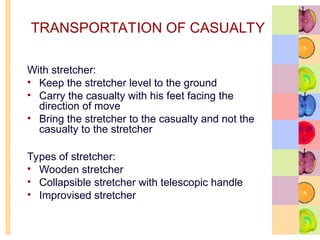 TRANSPORTATION OF CASUALTY
With stretcher:
• Keep the stretcher level to the ground
• Carry the casualty with his feet facing the
direction of move
• Bring the stretcher to the casualty and not the
casualty to the stretcher
Types of stretcher:
• Wooden stretcher
• Collapsible stretcher with telescopic handle
• Improvised stretcher
 