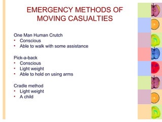 EMERGENCY METHODS OF
MOVING CASUALTIES
One Man Human Crutch
• Conscious
• Able to walk with some assistance
Pick-a-back
• Conscious
• Light weight
• Able to hold on using arms
Cradle method
• Light weight
• A child
 