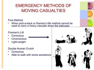 EMERGENCY METHODS OF
MOVING CASUALTIES
Fore Method
• When pick-a-back or fireman’s life method cannot be
used to carry a heavy casualty down the staircase
Fireman’s Lift
• Conscious
• Unconscious
• Light-weight
Double Human Crutch
• Conscious
• Able to walk with some assistance
 