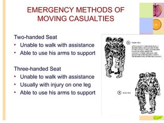 EMERGENCY METHODS OF
MOVING CASUALTIES
Two-handed Seat
• Unable to walk with assistance
• Able to use his arms to support
Three-handed Seat
• Unable to walk with assistance
• Usually with injury on one leg
• Able to use his arms to support
 