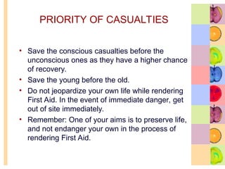 PRIORITY OF CASUALTIES
• Save the conscious casualties before the
unconscious ones as they have a higher chance
of recovery.
• Save the young before the old.
• Do not jeopardize your own life while rendering
First Aid. In the event of immediate danger, get
out of site immediately.
• Remember: One of your aims is to preserve life,
and not endanger your own in the process of
rendering First Aid.
 