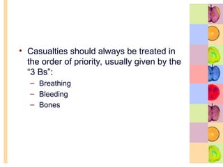 • Casualties should always be treated in
the order of priority, usually given by the
“3 Bs”:
– Breathing
– Bleeding
– Bones
 