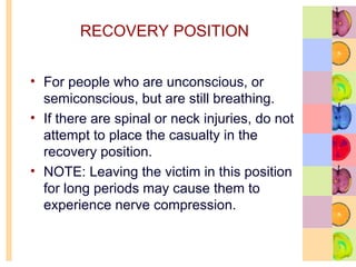 RECOVERY POSITION
• For people who are unconscious, or
semiconscious, but are still breathing.
• If there are spinal or neck injuries, do not
attempt to place the casualty in the
recovery position.
• NOTE: Leaving the victim in this position
for long periods may cause them to
experience nerve compression.
 