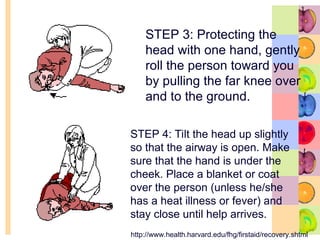 STEP 3: Protecting the
head with one hand, gently
roll the person toward you
by pulling the far knee over
and to the ground.
STEP 4: Tilt the head up slightly
so that the airway is open. Make
sure that the hand is under the
cheek. Place a blanket or coat
over the person (unless he/she
has a heat illness or fever) and
stay close until help arrives.
http://www.health.harvard.edu/fhg/firstaid/recovery.shtml
 