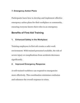 7. Emergency Action Plans
Participants learn how to develop and implement effective
emergency action plans for their workplace or community,
ensuring everyone knows their roles in an emergency.
Benefits of First Aid Training
1. Enhanced Safety in the Workplace
Training employees in first aid creates a safer work
environment. With trained personnel available, the risk of
severe injury or complications from accidents decreases
significantly.
2. Improved Emergency Response
A well-trained workforce can respond to emergencies
more effectively. This coordination minimises confusion
and enhances the overall response to crises.
 
