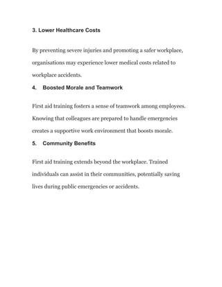 3. Lower Healthcare Costs
By preventing severe injuries and promoting a safer workplace,
organisations may experience lower medical costs related to
workplace accidents.
4. Boosted Morale and Teamwork
First aid training fosters a sense of teamwork among employees.
Knowing that colleagues are prepared to handle emergencies
creates a supportive work environment that boosts morale.
5. Community Benefits
First aid training extends beyond the workplace. Trained
individuals can assist in their communities, potentially saving
lives during public emergencies or accidents.
 