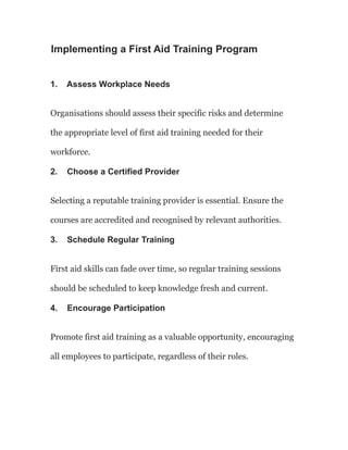 Implementing a First Aid Training Program
1. Assess Workplace Needs
Organisations should assess their specific risks and determine
the appropriate level of first aid training needed for their
workforce.
2. Choose a Certified Provider
Selecting a reputable training provider is essential. Ensure the
courses are accredited and recognised by relevant authorities.
3. Schedule Regular Training
First aid skills can fade over time, so regular training sessions
should be scheduled to keep knowledge fresh and current.
4. Encourage Participation
Promote first aid training as a valuable opportunity, encouraging
all employees to participate, regardless of their roles.
 