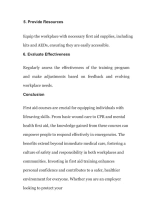 5. Provide Resources
Equip the workplace with necessary first aid supplies, including
kits and AEDs, ensuring they are easily accessible.
6. Evaluate Effectiveness
Regularly assess the effectiveness of the training program
and make adjustments based on feedback and evolving
workplace needs.
Conclusion
First aid courses are crucial for equipping individuals with
lifesaving skills. From basic wound care to CPR and mental
health first aid, the knowledge gained from these courses can
empower people to respond effectively in emergencies. The
benefits extend beyond immediate medical care, fostering a
culture of safety and responsibility in both workplaces and
communities. Investing in first aid training enhances
personal confidence and contributes to a safer, healthier
environment for everyone. Whether you are an employer
looking to protect your
 
