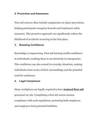2. Prevention and Awareness
First aid courses often include components on injury prevention,
helping participants recognise hasards and implement safety
measures. This proactive approach can significantly reduce the
likelihood of accidents occurring in the first place.
3. Boosting Confidence
Knowledge is empowering. First aid training instills confidence
in individuals, enabling them to act decisively in emergencies.
This confidence can also extend to everyday situations, making
individuals more aware of their surroundings and the potential
need for assistance.
4. Legal Compliance
Many workplaces are legally required to have trained first aid
personnel on-site. Completing a first aid course ensures
compliance with such regulations, protecting both employees
and employers from potential liabilities.
 