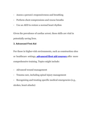 - Assess a person’s responsiveness and breathing
- Perform chest compressions and rescue breaths
- Use an AED to restore a normal heart rhythm
Given the prevalence of cardiac arrest, these skills are vital in
potentially saving lives.
3. Advanced First Aid
For those in higher-risk environments, such as construction sites
or healthcare settings, advanced first aid courses offer more
comprehensive training. Topics might include:
- Advanced wound management
- Trauma care, including spinal injury management
- Recognising and treating specific medical emergencies (e.g.,
strokes, heart attacks)
 