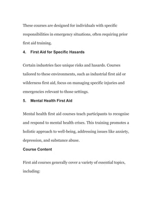 These courses are designed for individuals with specific
responsibilities in emergency situations, often requiring prior
first aid training.
4. First Aid for Specific Hasards
Certain industries face unique risks and hasards. Courses
tailored to these environments, such as industrial first aid or
wilderness first aid, focus on managing specific injuries and
emergencies relevant to those settings.
5. Mental Health First Aid
Mental health first aid courses teach participants to recognise
and respond to mental health crises. This training promotes a
holistic approach to well-being, addressing issues like anxiety,
depression, and substance abuse.
Course Content
First aid courses generally cover a variety of essential topics,
including:
 