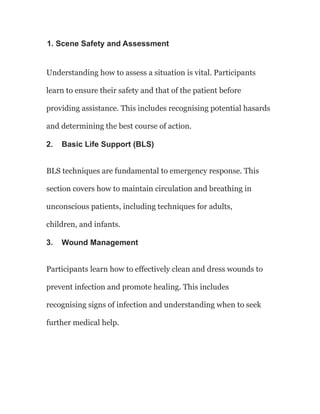 1. Scene Safety and Assessment
Understanding how to assess a situation is vital. Participants
learn to ensure their safety and that of the patient before
providing assistance. This includes recognising potential hasards
and determining the best course of action.
2. Basic Life Support (BLS)
BLS techniques are fundamental to emergency response. This
section covers how to maintain circulation and breathing in
unconscious patients, including techniques for adults,
children, and infants.
3. Wound Management
Participants learn how to effectively clean and dress wounds to
prevent infection and promote healing. This includes
recognising signs of infection and understanding when to seek
further medical help.
 