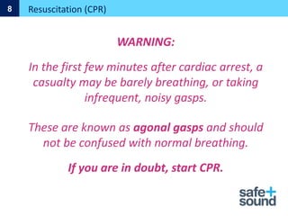 WARNING:
In the first few minutes after cardiac arrest, a
casualty may be barely breathing, or taking
infrequent, noisy gasps.
These are known as agonal gasps and should
not be confused with normal breathing.
If you are in doubt, start CPR.
Resuscitation (CPR)
8
 