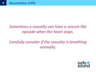 Sometimes a casualty can have a seizure-like
episode when the heart stops.
Carefully consider if the casualty is breathing
normally.
Resuscitation (CPR)
8
 