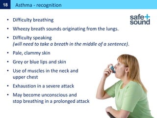 Asthma - recognition
18
• Difficulty breathing
• Wheezy breath sounds originating from the lungs.
• Difficulty speaking
(will need to take a breath in the middle of a sentence).
• Pale, clammy skin
• Grey or blue lips and skin
• Use of muscles in the neck and
upper chest
• Exhaustion in a severe attack
• May become unconscious and
stop breathing in a prolonged attack
 