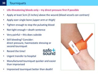 Tourniquets
30
• Life-threatening bleeds only – try direct pressure first if possible
• Apply at least 5cm (2 inches) above the wound (blood vessels can contract)
• Apply over single bone (upper arm or thigh)
• Tighten enough to stop the pulsating blood
• Not tight enough = death sentence
• Very painful – this does subside
• Still bleeding? Consider:
direct pressure, haemostatic dressing or
second tourniquet
• Record the time!
• Urgent transfer to hospital
• Manufactured tourniquet quicker and easier
than improvised
• Improvised tourniquet better than death!
 