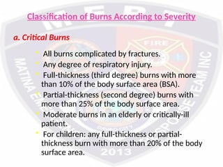 Classification of Burns According to Severity
a. Critical Burns
• All burns complicated by fractures.
• Any degree of respiratory injury.
• Full-thickness (third degree) burns with more
than 10% of the body surface area (BSA).
• Partial-thickness (second degree) burns with
more than 25% of the body surface area.
• Moderate burns in an elderly or critically-ill
patient.
• For children: any full-thickness or partial-
thickness burn with more than 20% of the body
surface area.
 