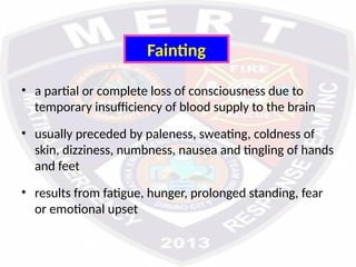 Fainting
• a partial or complete loss of consciousness due to
temporary insufficiency of blood supply to the brain
• usually preceded by paleness, sweating, coldness of
skin, dizziness, numbness, nausea and tingling of hands
and feet
• results from fatigue, hunger, prolonged standing, fear
or emotional upset
 