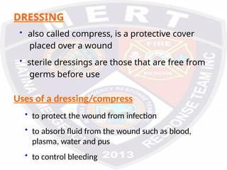 Uses of a dressing/compress
• to protect the wound from infection
• to absorb fluid from the wound such as blood,
plasma, water and pus
• to control bleeding
DRESSING
• also called compress, is a protective cover
placed over a wound
• sterile dressings are those that are free from
germs before use
 