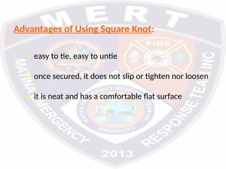Advantages of Using Square Knot:
– easy to tie, easy to untie
– once secured, it does not slip or tighten nor loosen
– it is neat and has a comfortable flat surface
 