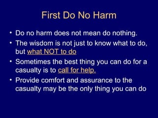 First Do No Harm
• Do no harm does not mean do nothing.
• The wisdom is not just to know what to do,
but what NOT to do
• Sometimes the best thing you can do for a
casualty is to call for help.
• Provide comfort and assurance to the
casualty may be the only thing you can do
 