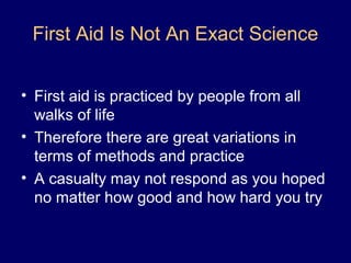 First Aid Is Not An Exact Science
• First aid is practiced by people from all
walks of life
• Therefore there are great variations in
terms of methods and practice
• A casualty may not respond as you hoped
no matter how good and how hard you try
 