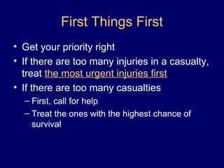 First Things First
• Get your priority right
• If there are too many injuries in a casualty,
treat the most urgent injuries first
• If there are too many casualties
– First, call for help
– Treat the ones with the highest chance of
survival
 