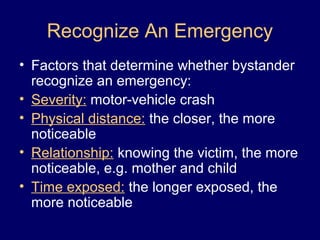 Recognize An Emergency
• Factors that determine whether bystander
recognize an emergency:
• Severity: motor-vehicle crash
• Physical distance: the closer, the more
noticeable
• Relationship: knowing the victim, the more
noticeable, e.g. mother and child
• Time exposed: the longer exposed, the
more noticeable
 