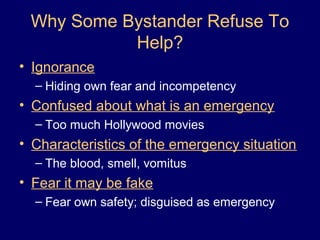 Why Some Bystander Refuse To
Help?
• Ignorance
– Hiding own fear and incompetency
• Confused about what is an emergency
– Too much Hollywood movies
• Characteristics of the emergency situation
– The blood, smell, vomitus
• Fear it may be fake
– Fear own safety; disguised as emergency
 