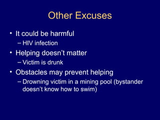 Other Excuses
• It could be harmful
– HIV infection
• Helping doesn’t matter
– Victim is drunk
• Obstacles may prevent helping
– Drowning victim in a mining pool (bystander
doesn’t know how to swim)
 