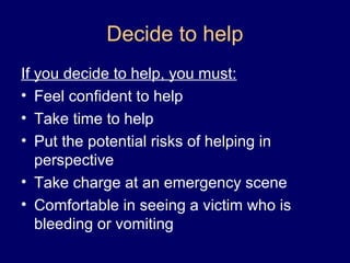 Decide to help
If you decide to help, you must:
• Feel confident to help
• Take time to help
• Put the potential risks of helping in
perspective
• Take charge at an emergency scene
• Comfortable in seeing a victim who is
bleeding or vomiting
 