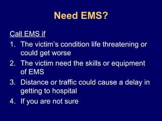 Need EMS?
Call EMS if
1. The victim’s condition life threatening or
could get worse
2. The victim need the skills or equipment
of EMS
3. Distance or traffic could cause a delay in
getting to hospital
4. If you are not sure
 