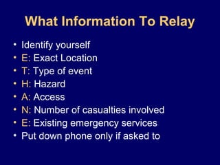 What Information To Relay
• Identify yourself
• E: Exact Location
• T: Type of event
• H: Hazard
• A: Access
• N: Number of casualties involved
• E: Existing emergency services
• Put down phone only if asked to
 