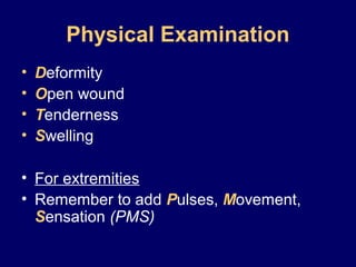 Physical Examination
• Deformity
• Open wound
• Tenderness
• Swelling
• For extremities
• Remember to add Pulses, Movement,
Sensation (PMS)
 
