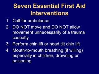 Seven Essential First Aid
Interventions
1. Call for ambulance
2. DO NOT move and DO NOT allow
movement unnecessarily of a trauma
casualty
3. Perform chin lift or head tilt chin lift
4. Mouth-to-mouth breathing (if willing)
especially in children, drowning or
poisoning
 