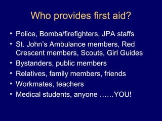 Who provides first aid?
• Police, Bomba/firefighters, JPA staffs
• St. John’s Ambulance members, Red
Crescent members, Scouts, Girl Guides
• Bystanders, public members
• Relatives, family members, friends
• Workmates, teachers
• Medical students, anyone ……YOU!
 