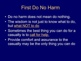 First Do No Harm Do no harm does not mean do nothing. The wisdom is not just to know what to do, but  what NOT to do Sometimes the best thing you can do for a casualty is to  call for help. Provide comfort and assurance to the casualty may be the only thing you can do 