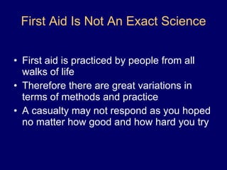 First Aid Is Not An Exact Science First aid is practiced by people from all walks of life Therefore there are great variations in terms of methods and practice A casualty may not respond as you hoped no matter how good and how hard you try 