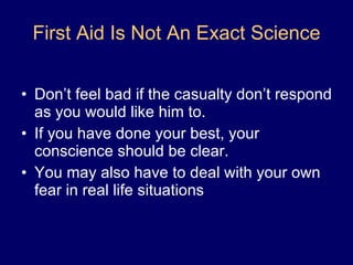 First Aid Is Not An Exact Science Don’t feel bad if the casualty don’t respond as you would like him to.  If you have done your best, your conscience should be clear. You may also have to deal with your own fear in real life situations 