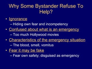 Why Some Bystander Refuse To Help? Ignorance Hiding own fear and incompetency Confused about what is an emergency Too much Hollywood movies Characteristics of the emergency situation The blood, smell, vomitus Fear it may be fake Fear own safety; disguised as emergency 